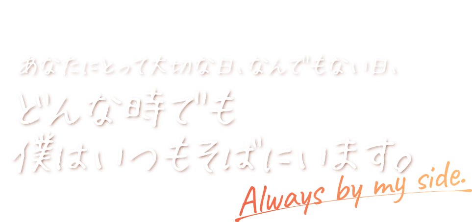 あなたにとって大切な日、なんでもない日、どんな時でも 僕はいつもそばにいます。